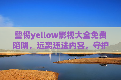 警惕yellow影视大全免费陷阱，远离违法内容，守护清朗网络空间，警惕yellow影视大全免费陷阱，远离违法内容守护清朗网络空间
