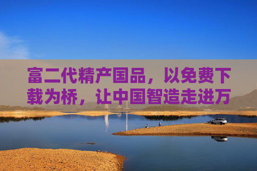富二代精产国品，以免费下载为桥，让中国智造走进万家，精产国品免费下载，中国智造走进万家