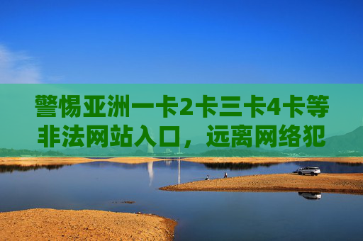 警惕亚洲一卡2卡三卡4卡等非法网站入口，远离网络犯罪陷阱，警惕亚洲一卡2卡三卡四卡非法网站入口，远离网络犯罪陷阱