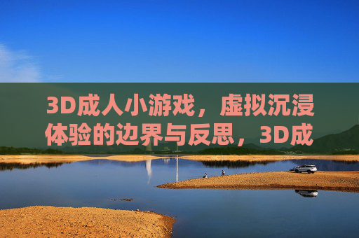 3D成人小游戏，虚拟沉浸体验的边界与反思，3D成人小游戏，虚拟沉浸体验的边界与反思