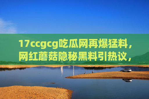 17ccgcg吃瓜网再爆猛料，网红蘑菇隐秘黑料引热议，17ccgcg吃瓜网再爆网红蘑菇隐秘黑料引热议