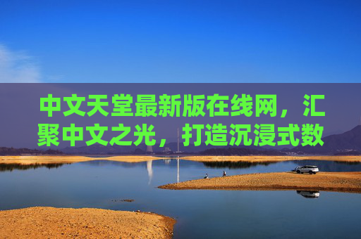 中文天堂最新版在线网，汇聚中文之光，打造沉浸式数字文化空间，中文天堂，汇聚中文之光的沉浸式数字文化空间