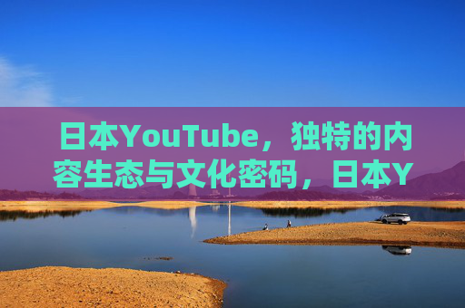 日本YouTube，独特的内容生态与文化密码，日本YouTube，独特内容生态与文化密码