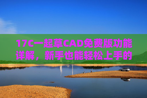17C一起草CAD免费版功能详解，新手也能轻松上手的设计利器，17C一起草CAD免费版功能详解，新手轻松上手的设计利器