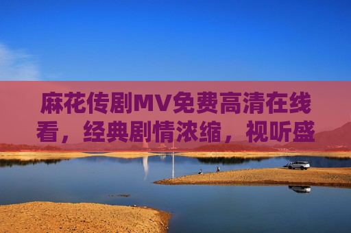 麻花传剧MV免费高清在线看，经典剧情浓缩，视听盛宴一键直达，免费高清麻花传剧MV，经典剧情浓缩，视听盛宴一键直达