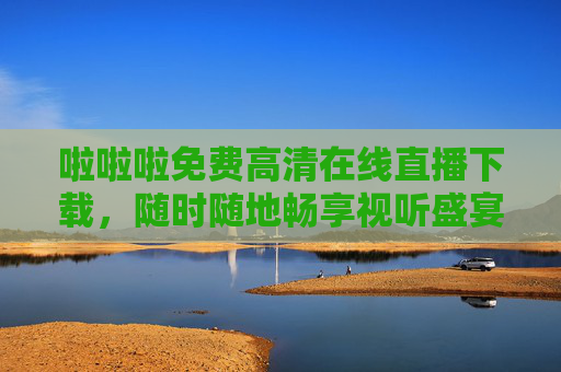 啦啦啦免费高清在线直播下载，随时随地畅享视听盛宴，随时随地免费高清直播下载，畅享视听盛宴