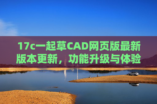 17c一起草CAD网页版最新版本更新，功能升级与体验优化，17c一起草CAD网页版最新版本更新，功能升级与体验优化