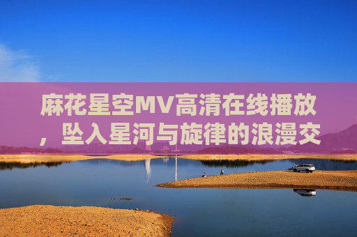 麻花星空MV高清在线播放，坠入星河与旋律的浪漫交织，麻花星空MV，坠入星河与旋律的浪漫交织