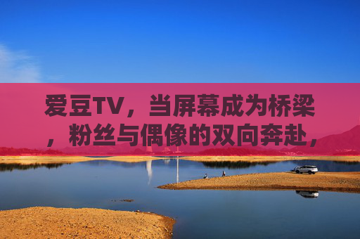 爱豆TV，当屏幕成为桥梁，粉丝与偶像的双向奔赴，爱豆TV，屏幕桥梁，粉丝与偶像的双向奔赴