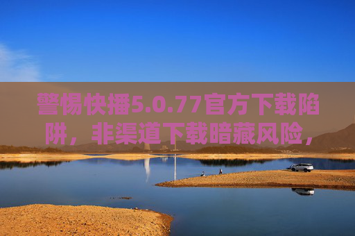 警惕快播5.0.77官方下载陷阱，非渠道下载暗藏风险，正版软件才是安全之选，警惕快播5.0.77官方下载陷阱，非渠道下载暗藏风险，正版软件才是安全之选
