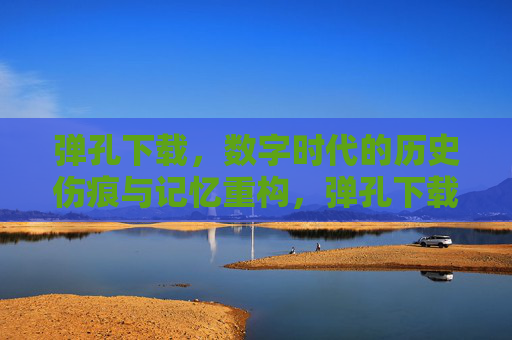 弹孔下载,数字时代的历史伤痕与记忆重构,弹孔下载,数字时代的历史伤痕与记忆重构