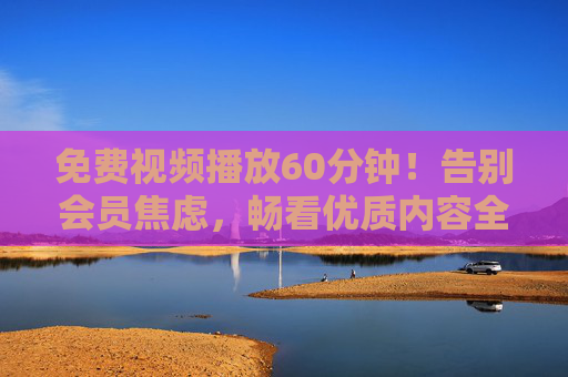 免费视频播放60分钟！告别会员焦虑，畅看优质内容全攻略，告别会员焦虑，60分钟免费视频畅看全攻略