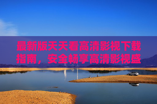 最新版天天看高清影视下载指南，安全畅享高清影视盛宴，告别卡顿与广告烦恼，最新版天天看高清影视下载指南，安全畅享无卡顿无广告