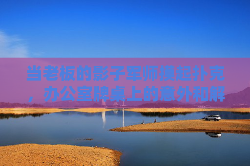 当老板的影子军师摸起扑克，办公室牌桌上的意外和解，影子军师的扑克局，办公室牌桌意外和解