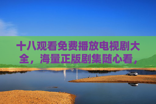 十八观看免费播放电视剧大全，海量正版剧集随心看，追剧党必备指南！十八观看，海量免费正版剧集随心看，追剧党必备