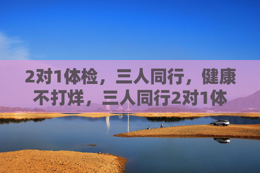 2对1体检，三人同行，健康不打烊，三人同行2对1体检，健康不打烊