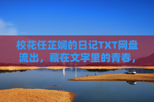 校花任芷娴的日记TXT网盘流出，藏在文字里的青春，比想象中更动人，校花任芷娴日记网盘流出，藏在文字里的青春，比想象中更动人