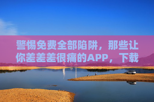 警惕免费全部陷阱，那些让你差差差很痛的APP，下载前必看，警惕免费APP陷阱！这些差评王下载前必看