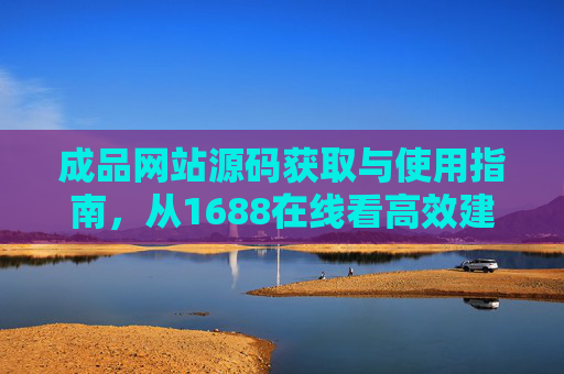 成品网站源码获取与使用指南，从1688在线看高效建站的合规路径，1688成品网站源码获取与合规高效建站指南