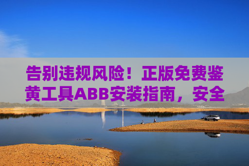 告别违规风险！正版免费鉴黄工具ABB安装指南，安全高效守护内容合规，正版免费ABB鉴黄工具安装指南，安全高效守护内容合规