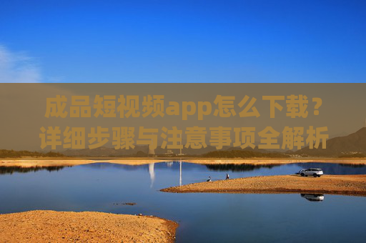 成品短视频app怎么下载？详细步骤与注意事项全解析，成品短视频app下载指南，步骤与注意事项全解析