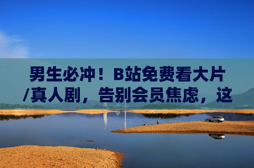 男生必冲！B站免费看大片/真人剧，告别会员焦虑，这些内容够你刷到天亮！男生必冲！B站免费大片/真人剧告别会员焦虑，刷到天亮！