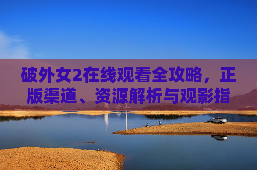 破外女2在线观看全攻略，正版渠道、资源解析与观影指南，破外女2在线观看全攻略，正版渠道、资源解析与观影指南