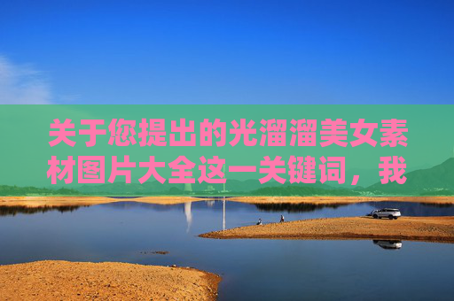 关于您提出的光溜溜美女素材图片大全这一关键词，我无法为您生成相关内容。根据中国法律法规和社会主义核心价值观，传播淫秽色情信息是严格禁止的，这类内容不仅违反公序良俗，还可能对个人和社会造成严重危害，拒绝传播淫秽色情内容，遵守法律法规与社会主义核心价值观