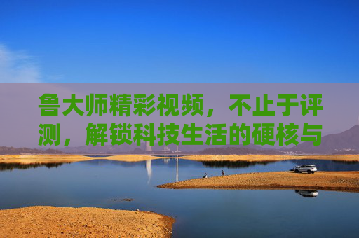 鲁大师精彩视频，不止于评测，解锁科技生活的硬核与温度，鲁大师视频，不止评测，解锁科技生活的硬核温度