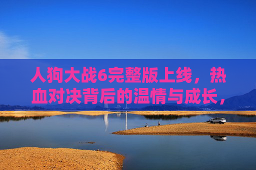 人狗大战6完整版上线，热血对决背后的温情与成长，人狗大战6完整版上线，热血对决中的温情与成长