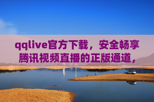 qqlive官方下载，安全畅享腾讯视频直播的正版通道，qqlive官方下载，安全正版畅享腾讯视频直播