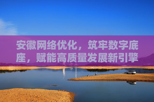 安徽网络优化，筑牢数字底座，赋能高质量发展新引擎，安徽网络优化筑牢数字底座 赋能高质量发展新引擎