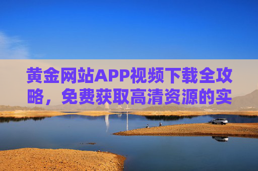 黄金网站APP视频下载全攻略，免费获取高清资源的实用指南，黄金网站APP免费下载高清视频全攻略