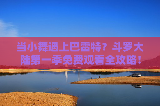 当小舞遇上巴雷特？斗罗大陆第一季免费观看全攻略！小舞遇上巴雷特？斗罗大陆第一季免费观看全攻略