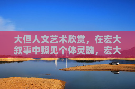 大但人文艺术欣赏，在宏大叙事中照见个体灵魂，宏大叙事中的人文艺术，照见个体灵魂
