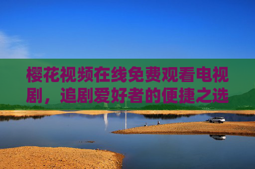 樱花视频在线免费观看电视剧，追剧爱好者的便捷之选与理性提醒，樱花视频，免费追剧的便捷选择与理性提醒