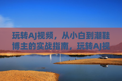 玩转AJ视频，从小白到潮鞋博主的实战指南，玩转AJ视频，从小白到潮鞋博主的实战指南