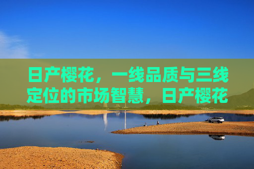 日产樱花，一线品质与三线定位的市场智慧，日产樱花，一线品质与三线定位的市场智慧