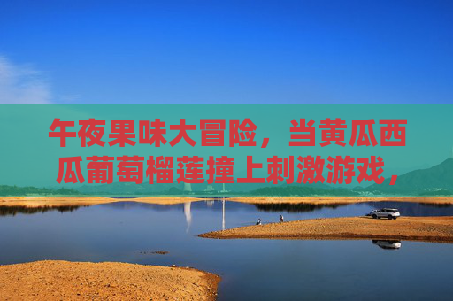 午夜果味大冒险，当黄瓜西瓜葡萄榴莲撞上刺激游戏，午夜果味撞刺激，黄瓜西瓜葡萄榴莲大冒险