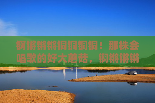 锕锵锵锵铜铜铜铜！那株会唱歌的好大蘑菇，锕锵锵锵！会唱歌的大蘑菇