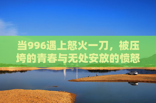 当996遇上怒火一刀，被压垮的青春与无处安放的愤怒，996压垮青春，怒火一刀无处安放