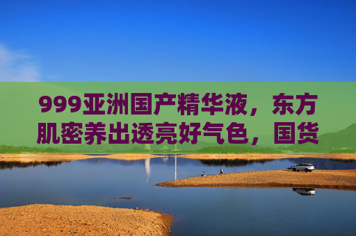 999亚洲国产精华液，东方肌密养出透亮好气色，国货护肤的实力派新宠，999亚洲国产精华液，东方肌密养透亮好气色，国货实力派新宠