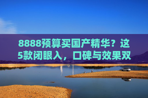 8888预算买国产精华？这5款闭眼入，口碑与效果双在线，国货真香了！8888预算闭眼入国产精华！5款口碑效果双在线，国货真香了！
