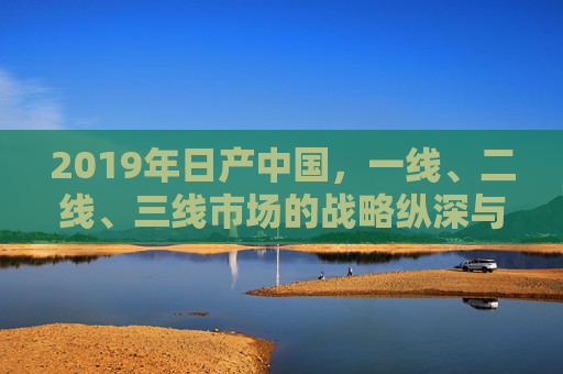 2019年日产中国，一线、二线、三线市场的战略纵深与区域活力，2019年日产中国一线至三线市场战略纵深与区域活力