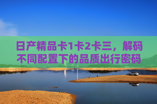 日产精品卡1卡2卡三，解码不同配置下的品质出行密码，解码不同配置，日产精品卡的品质出行密码