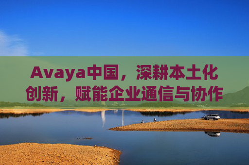 Avaya中国，深耕本土化创新，赋能企业通信与协作新生态，Avaya中国深耕本土化创新 赋能企业通信协作新生态