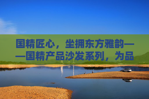国精匠心，坐拥东方雅韵——国精产品沙发系列，为品质生活筑巢，国精匠心·东方雅韵，沙发筑巢品质生活