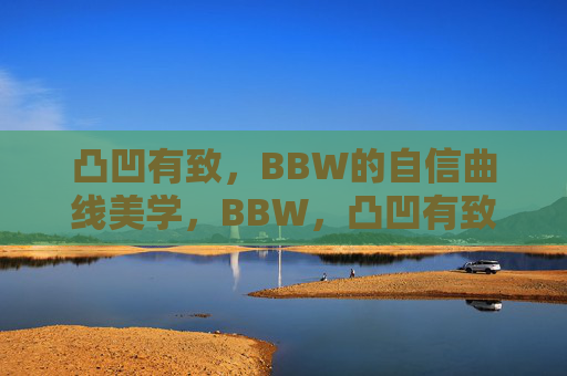 凸凹有致，BBW的自信曲线美学，BBW，凸凹有致的自信曲线美学