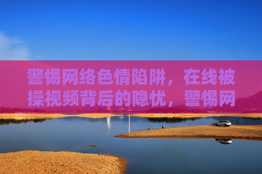 警惕网络色情陷阱，在线被操视频背后的隐忧，警惕网络色情陷阱，在线被操视频背后的隐忧
