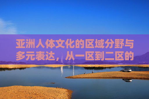 亚洲人体文化的区域分野与多元表达，从一区到二区的规范与共鸣，亚洲人体文化，从一区到二区的区域分野、多元表达与规范共鸣
